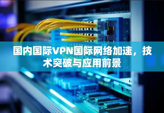 国内国际VPN国际网络加速，技术突破与应用前景