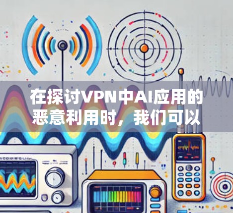 在探讨VPN中AI应用的恶意利用时，我们可以总结出以下几点关键点