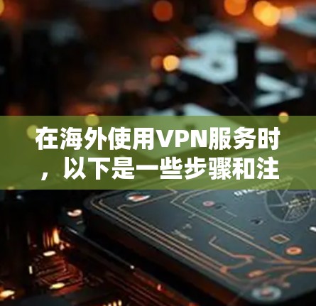 在海外使用VPN服务时，以下是一些步骤和注意事项，帮助你顺利完成下载和使用