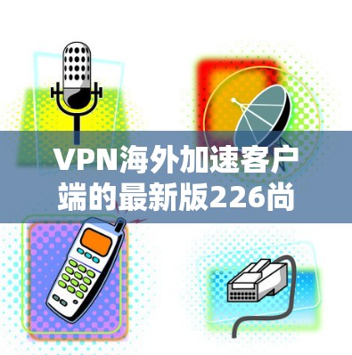 VPN海外加速客户端的最新版226尚未发布，但根据目前 available 信息，以下是几款主流的VPN加速客户端及其特点