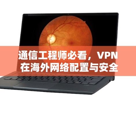 通信工程师必看,VPN 在海外网络配置与安全注意事项 通信工程师必看,VPN 在海外网络配置与安全注意事项