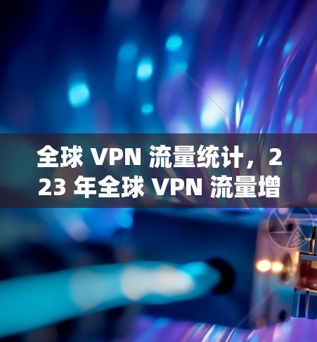 全球 VPN 流量统计,223 年全球 VPN 流量增长趋势报告 全球 VPN 流量统计,223 年全球 VPN 流量增长趋势报告