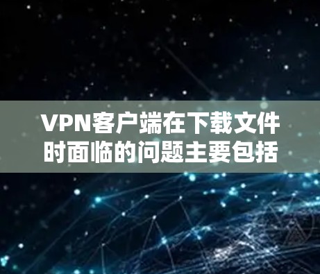 VPN客户端在下载文件时面临的问题主要包括缓存不足、缓存管理、缓存时间调整及文件位置调整等。以下是针对这些问题的具体解决方案