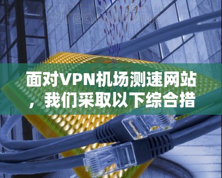面对VPN机场测速网站，我们采取以下综合措施来保护自身安全