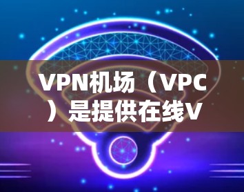 VPN机场（VPC）是提供在线VPN服务到机场的服务形式，主要帮助用户在机场或机场附近地区访问远程服务器的网络。以下是关于VPN机场订阅的教程