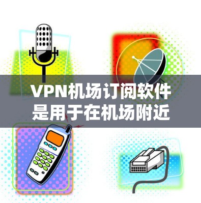VPN机场订阅软件是用于在机场附近的设备上访问VPN功能的工具。以下是详细的步骤和信息
