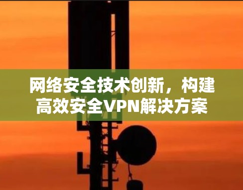 网络安全技术创新,构建高效安全VPN解决方案 网络安全技术创新,构建高效安全VPN解决方案