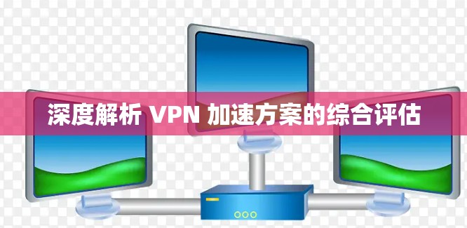 深度解析 VPN 加速方案的综合评估