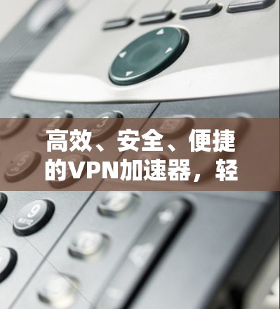 高效、安全、便捷的VPN加速器，轻松解决网络延迟问题