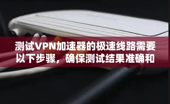 测试VPN加速器的极速线路需要以下步骤，确保测试结果准确和可靠