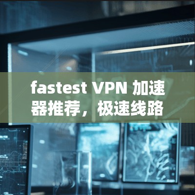 fastest VPN 加速器推荐，极速线路，让你轻松享受加密世界