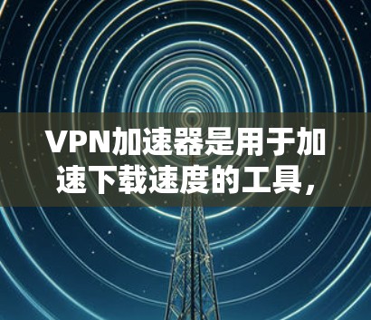 VPN加速器是用于加速下载速度的工具，配合VPN可以实现地理范围内的快速访问。以下是关于VPN加速器的详细分析