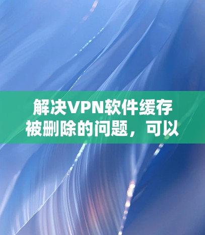 解决VPN软件缓存被删除的问题,可以通过以下步骤进行 解决VPN软件缓存被删除的问题,可以通过以下步骤进行