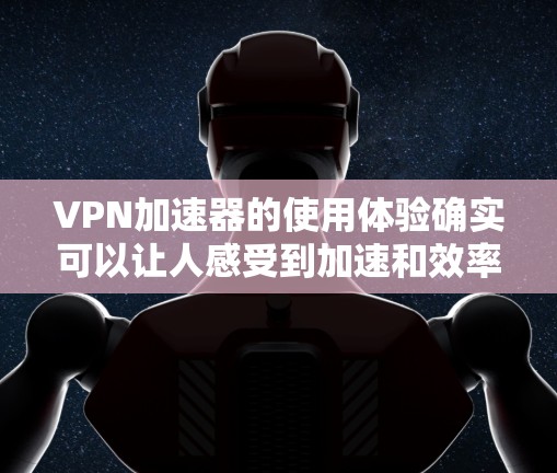 VPN加速器的使用体验确实可以让人感受到加速和效率的提升，但同时需要注意安全性和可靠性的问题。以下是对VPN加速器使用体验的分享