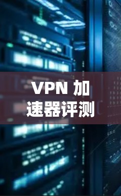 VPN 加速器评测，性能提升与用户体验优化
