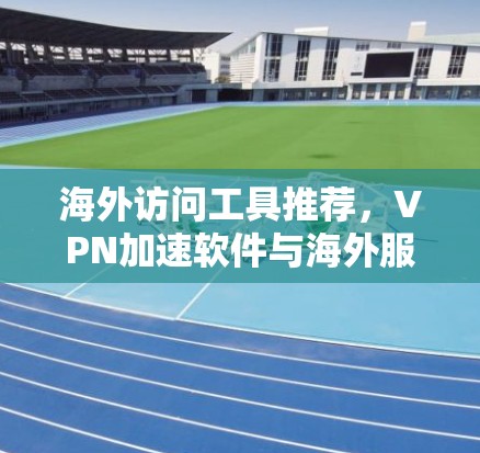 海外访问工具推荐，VPN加速软件与海外服务器连接捷径