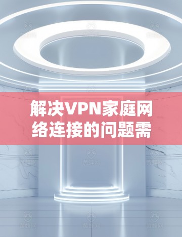 解决VPN家庭网络连接的问题需要从多个方面入手，以下是一步步的解决方案