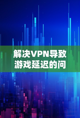解决VPN导致游戏延迟的问题，需要综合考虑多个因素，采取以下步骤