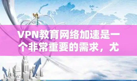 VPN教育网络加速是一个非常重要的需求，尤其是在全球化的今天，远程学习和国际交流越来越频繁。以下是一些综合考虑因素的建议，帮助你选择适合自己的VPN教育网络加速