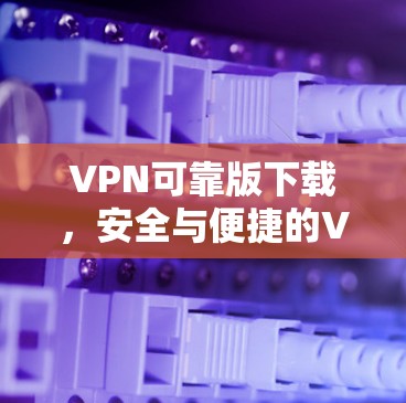 VPN可靠版下载，安全与便捷的VPN选择