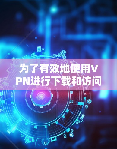 为了有效地使用VPN进行下载和访问外部网络，以下是一个清晰的指南