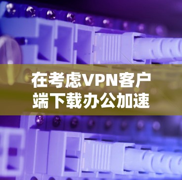在考虑VPN客户端下载办公加速版时，以下几点提供了关键信息
