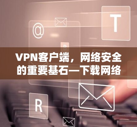 VPN客户端，网络安全的重要基石—下载网络软件的必要性解析