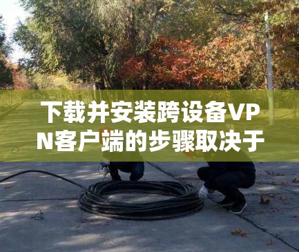 下载并安装跨设备VPN客户端的步骤取决于你的设备类型和VPN版本。以下是通用的指导步骤,适用于多种设备 下载并安装跨设备VPN客户端的步骤取决于你的设备类型和VPN版本。以下是通用的指导步骤,适用于多种设备