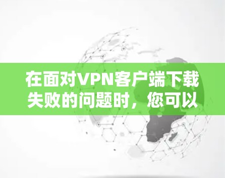 在面对VPN客户端下载失败的问题时，您可以按照以下步骤进行排查和解决