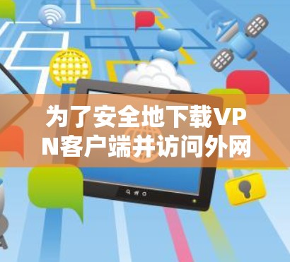 为了安全地下载VPN客户端并访问外网,以下是一步步的解决方案 为了安全地下载VPN客户端并访问外网,以下是一步步的解决方案