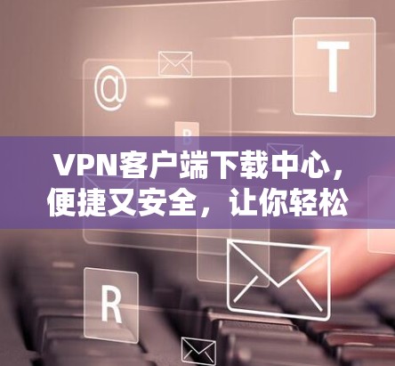 VPN客户端下载中心,便捷又安全,让你轻松享受网络空间 VPN客户端下载中心,便捷又安全,让你轻松享受网络空间