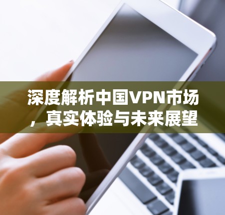 深度解析中国VPN市场,真实体验与未来展望 深度解析中国VPN市场,真实体验与未来展望