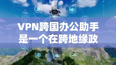 VPN跨国办公助手是一个在跨地缘政治、经济和文化差异下有效办公的网络工具，通过使用国际VPN协议来确保数据安全和隐私保护。以下是对该主题的详细分析和总结