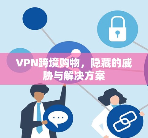 VPN跨境购物,隐藏的威胁与解决方案 VPN跨境购物,隐藏的威胁与解决方案
