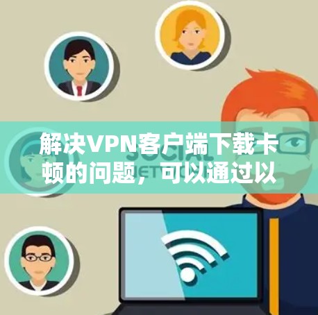 解决VPN客户端下载卡顿的问题，可以通过以下步骤进行