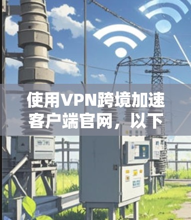 使用VPN跨境加速客户端官网，以下是一个分步指南，帮助您理解和操作