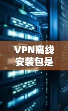VPN离线安装包是安全且无需网络连接的安装方式，通常使用软件包或端到端VPN（E2E VPN）以下是一些常见的离线VPN安装包