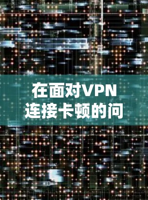 在面对VPN连接卡顿的问题时,以下是逐步的解决方案 在面对VPN连接卡顿的问题时,以下是逐步的解决方案
