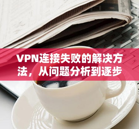 VPN连接失败的解决方法,从问题分析到逐步排查 VPN连接失败的解决方法,从问题分析到逐步排查