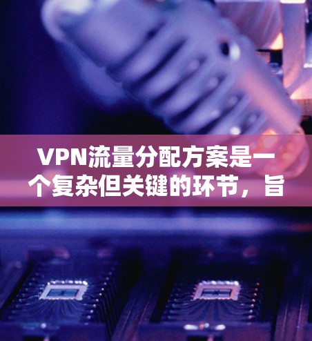 VPN流量分配方案是一个复杂但关键的环节，旨在优化用户流量分配，提升用户体验并保障服务器安全。以下是该方案的详细分析和建议