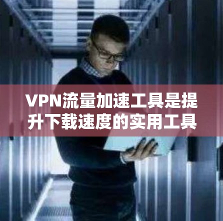 VPN流量加速工具是提升下载速度的实用工具，以下是它们的详细分类和分析