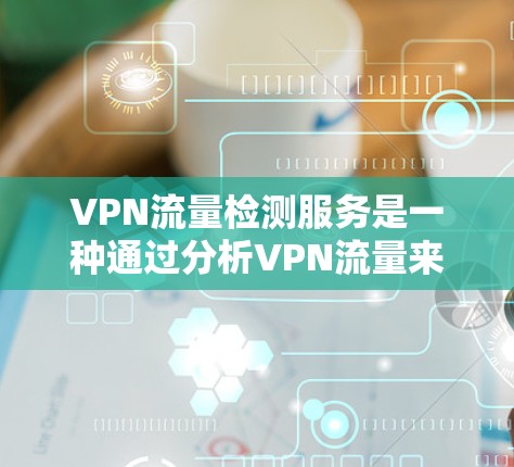 VPN流量检测服务是一种通过分析VPN流量来监控和检测异常流量的工具，旨在保护用户和企业的数据安全。以下是对该主题的分步骤解释