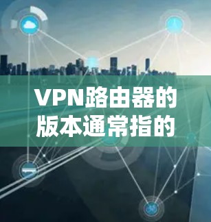 VPN路由器的版本通常指的是路由器在功能和性能上的升级，从最初的简单版到高级版，每个版本都有其特定的功能支持和性能提升。以下是关于VPN路由器版本的一些关键信息和建议