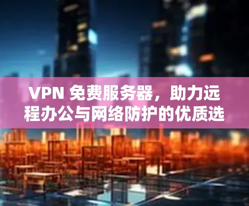 VPN 免费服务器，助力远程办公与网络防护的优质选择