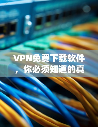 VPN免费下载软件，你必须知道的真相