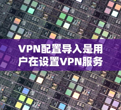 VPN配置导入是用户在设置VPN服务时需要处理的一个重要步骤，具体步骤如下