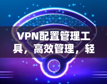 VPN配置管理工具，高效管理，轻松配置，提升网络性能