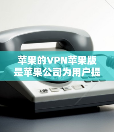 苹果的VPN苹果版是苹果公司为用户提供的VPN服务，旨在保护个人隐私和数据安全。以下是关于苹果VPN的一些详细信息