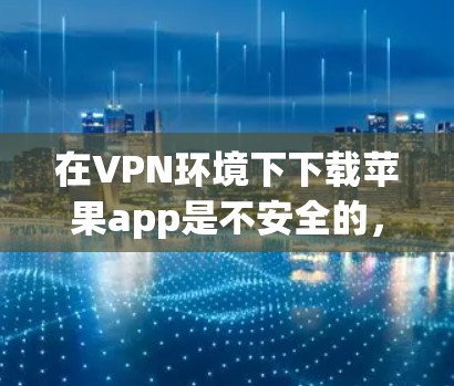 在VPN环境下下载苹果app是不安全的，因为苹果app可能包含恶意代码或误操作。以下是一些安全的步骤来下载苹果app