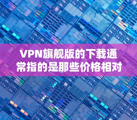 VPN旗舰版的下载通常指的是那些价格相对较高的VPN服务，通常包括多个服务器、丰富的功能和较高的安全性。以下是几种常见的VPN旗舰版下载平台